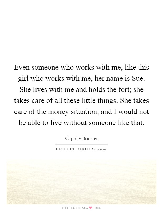 Even someone who works with me, like this girl who works with me, her name is Sue. She lives with me and holds the fort; she takes care of all these little things. She takes care of the money situation, and I would not be able to live without someone like that Picture Quote #1