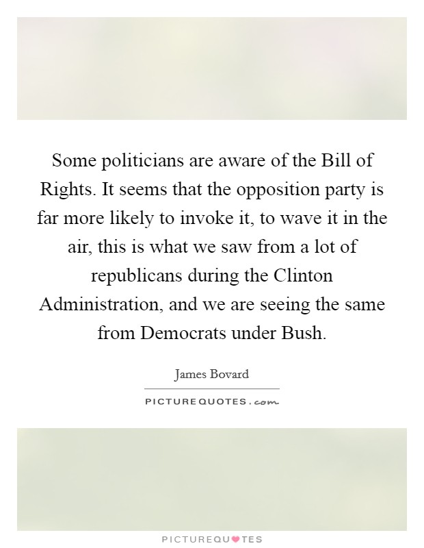 Some politicians are aware of the Bill of Rights. It seems that the opposition party is far more likely to invoke it, to wave it in the air, this is what we saw from a lot of republicans during the Clinton Administration, and we are seeing the same from Democrats under Bush Picture Quote #1