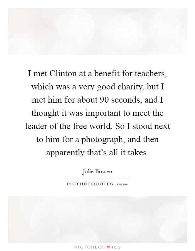 I met Clinton at a benefit for teachers, which was a very good charity, but I met him for about 90 seconds, and I thought it was important to meet the leader of the free world. So I stood next to him for a photograph, and then apparently that's all it takes Picture Quote #1