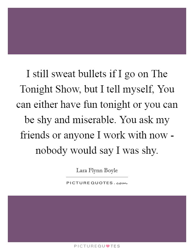 I still sweat bullets if I go on The Tonight Show, but I tell myself, You can either have fun tonight or you can be shy and miserable. You ask my friends or anyone I work with now - nobody would say I was shy Picture Quote #1