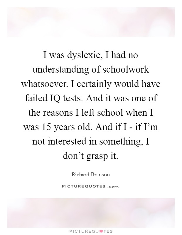I was dyslexic, I had no understanding of schoolwork whatsoever. I certainly would have failed IQ tests. And it was one of the reasons I left school when I was 15 years old. And if I - if I’m not interested in something, I don’t grasp it Picture Quote #1
