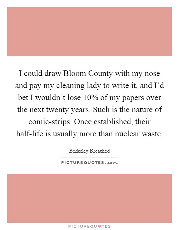 I could draw Bloom County with my nose and pay my cleaning lady to write it, and I’d bet I wouldn’t lose 10% of my papers over the next twenty years. Such is the nature of comic-strips. Once established, their half-life is usually more than nuclear waste Picture Quote #1