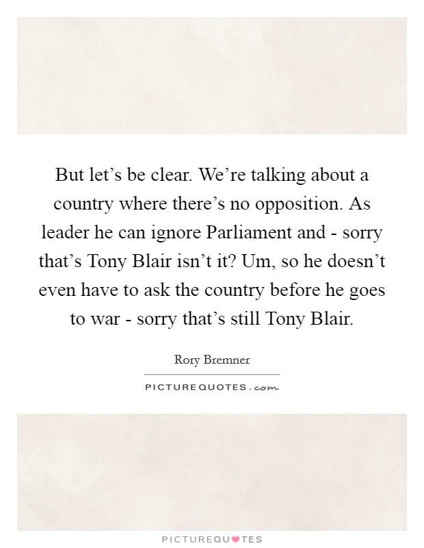 But let’s be clear. We’re talking about a country where there’s no opposition. As leader he can ignore Parliament and - sorry that’s Tony Blair isn’t it? Um, so he doesn’t even have to ask the country before he goes to war - sorry that’s still Tony Blair Picture Quote #1