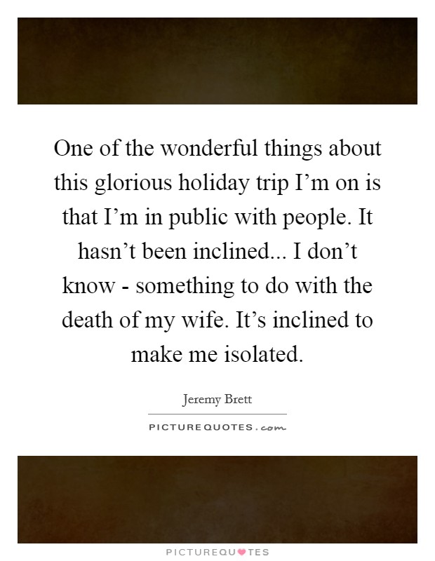 One of the wonderful things about this glorious holiday trip I’m on is that I’m in public with people. It hasn’t been inclined... I don’t know - something to do with the death of my wife. It’s inclined to make me isolated Picture Quote #1