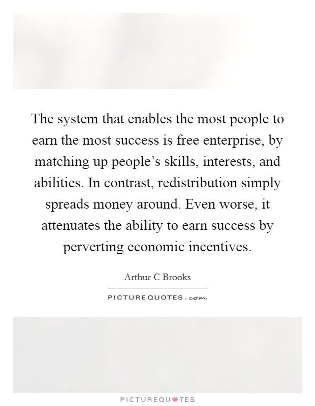 The system that enables the most people to earn the most success is free enterprise, by matching up people's skills, interests, and abilities. In contrast, redistribution simply spreads money around. Even worse, it attenuates the ability to earn success by perverting economic incentives Picture Quote #1