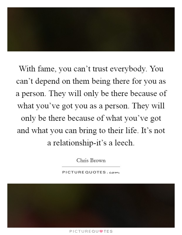 With fame, you can’t trust everybody. You can’t depend on them being there for you as a person. They will only be there because of what you’ve got you as a person. They will only be there because of what you’ve got and what you can bring to their life. It’s not a relationship-it’s a leech Picture Quote #1