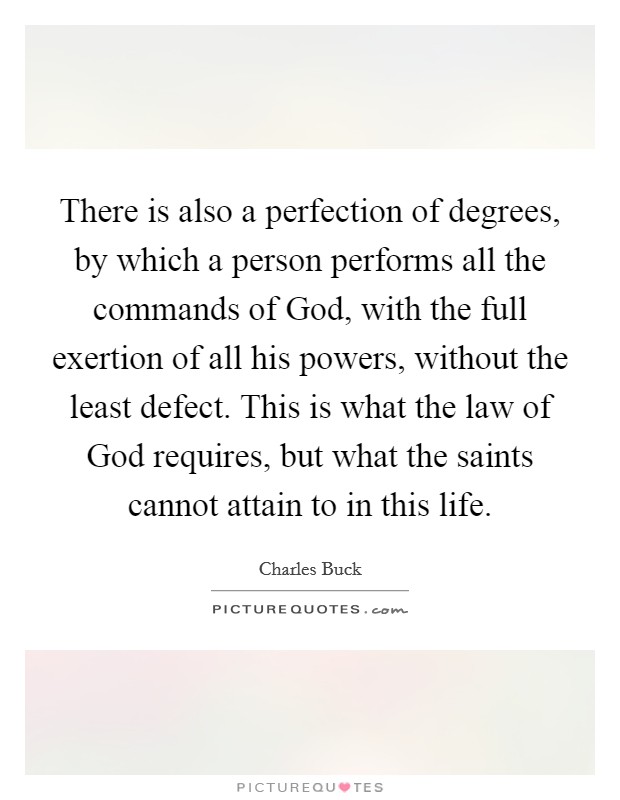 There is also a perfection of degrees, by which a person performs all the commands of God, with the full exertion of all his powers, without the least defect. This is what the law of God requires, but what the saints cannot attain to in this life Picture Quote #1