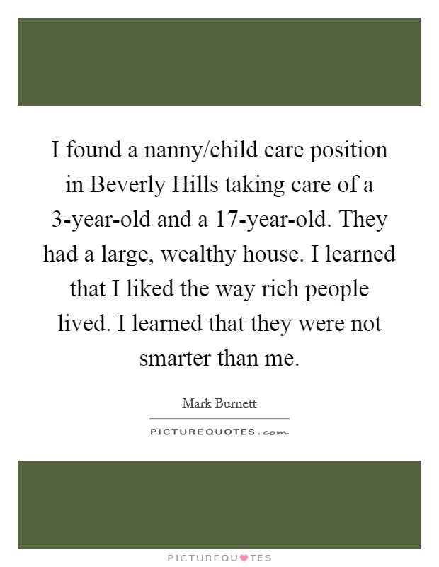 I found a nanny/child care position in Beverly Hills taking care of a 3-year-old and a 17-year-old. They had a large, wealthy house. I learned that I liked the way rich people lived. I learned that they were not smarter than me Picture Quote #1