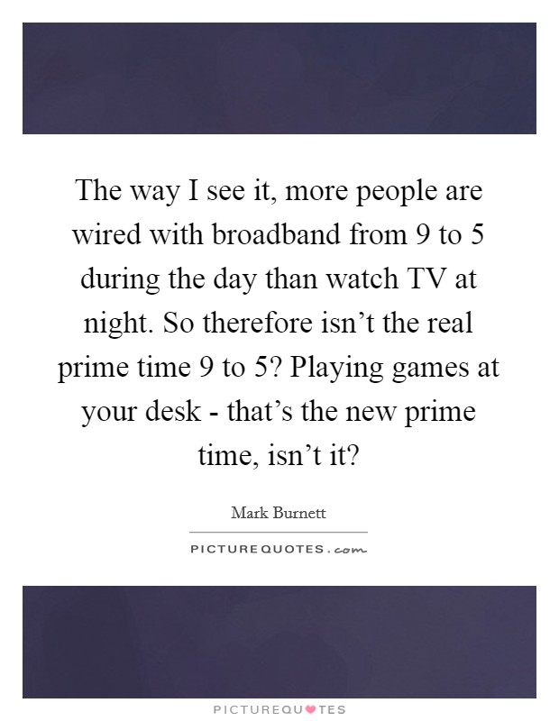 The way I see it, more people are wired with broadband from 9 to 5 during the day than watch TV at night. So therefore isn't the real prime time 9 to 5? Playing games at your desk - that's the new prime time, isn't it? Picture Quote #1