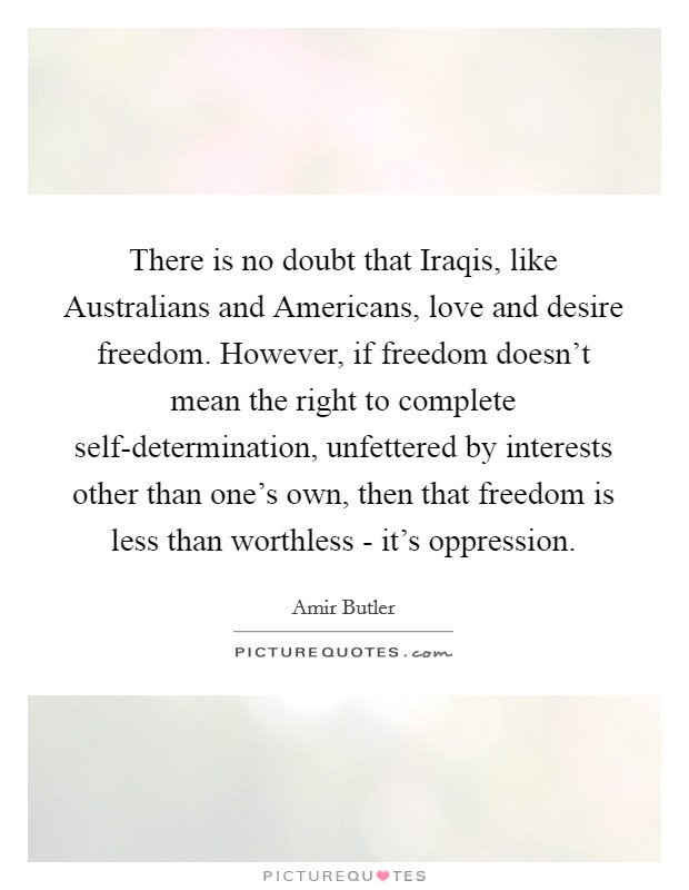There is no doubt that Iraqis, like Australians and Americans, love and desire freedom. However, if freedom doesn’t mean the right to complete self-determination, unfettered by interests other than one’s own, then that freedom is less than worthless - it’s oppression Picture Quote #1