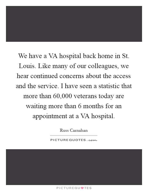 We have a VA hospital back home in St. Louis. Like many of our colleagues, we hear continued concerns about the access and the service. I have seen a statistic that more than 60,000 veterans today are waiting more than 6 months for an appointment at a VA hospital Picture Quote #1