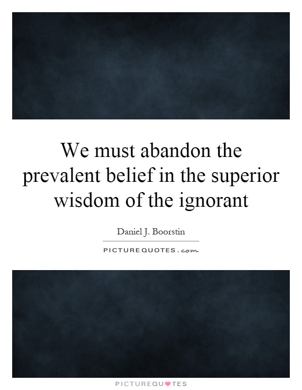 We must abandon the prevalent belief in the superior wisdom of the ignorant Picture Quote #1