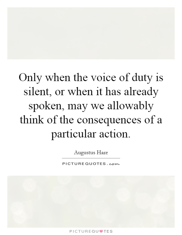 Only when the voice of duty is silent, or when it has already spoken, may we allowably think of the consequences of a particular action Picture Quote #1