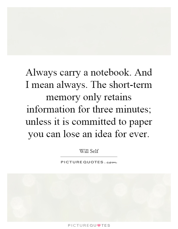 Always carry a notebook. And I mean always. The short-term memory only retains information for three minutes; unless it is committed to paper you can lose an idea for ever Picture Quote #1