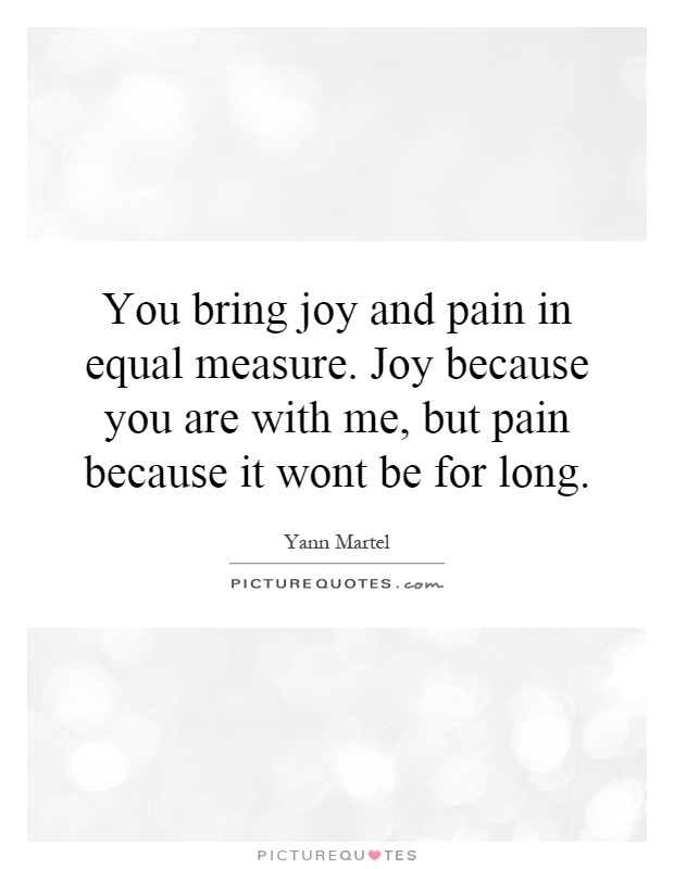 You bring joy and pain in equal measure. Joy because you are with me, but pain because it wont be for long Picture Quote #1