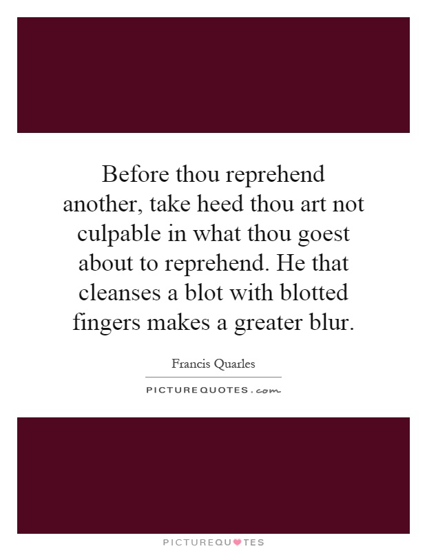 Before thou reprehend another, take heed thou art not culpable in what thou goest about to reprehend. He that cleanses a blot with blotted fingers makes a greater blur Picture Quote #1