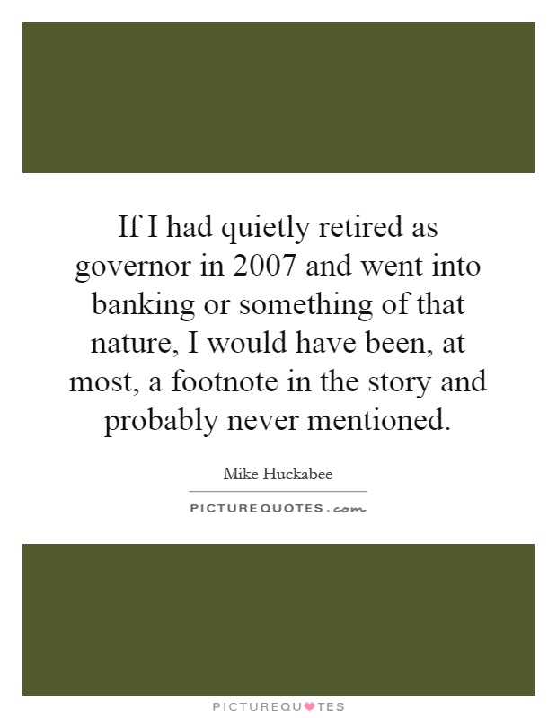If I had quietly retired as governor in 2007 and went into banking or something of that nature, I would have been, at most, a footnote in the story and probably never mentioned Picture Quote #1