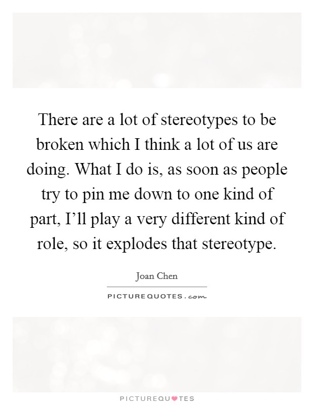 There are a lot of stereotypes to be broken which I think a lot of us are doing. What I do is, as soon as people try to pin me down to one kind of part, I’ll play a very different kind of role, so it explodes that stereotype Picture Quote #1