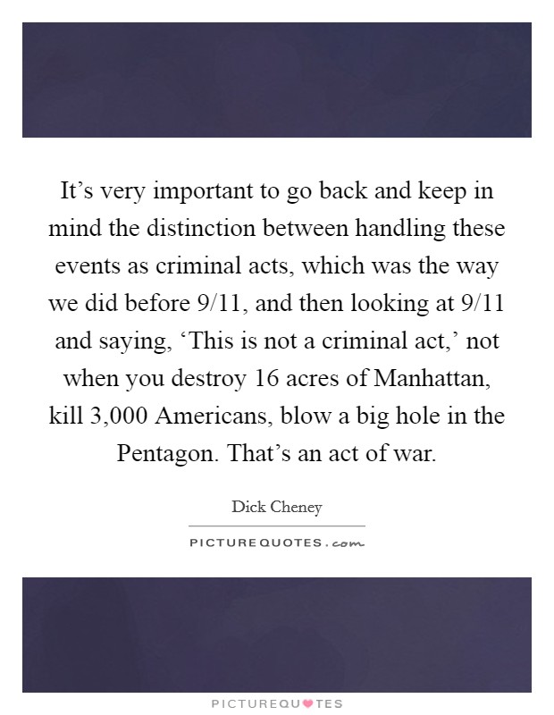 It’s very important to go back and keep in mind the distinction between handling these events as criminal acts, which was the way we did before 9/11, and then looking at 9/11 and saying, ‘This is not a criminal act,’ not when you destroy 16 acres of Manhattan, kill 3,000 Americans, blow a big hole in the Pentagon. That’s an act of war Picture Quote #1