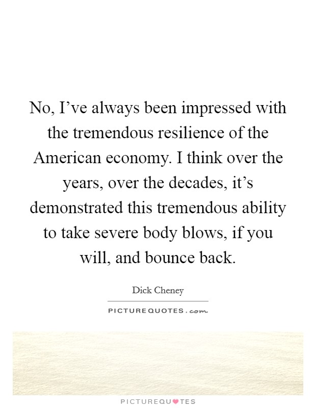 No, I’ve always been impressed with the tremendous resilience of the American economy. I think over the years, over the decades, it’s demonstrated this tremendous ability to take severe body blows, if you will, and bounce back Picture Quote #1