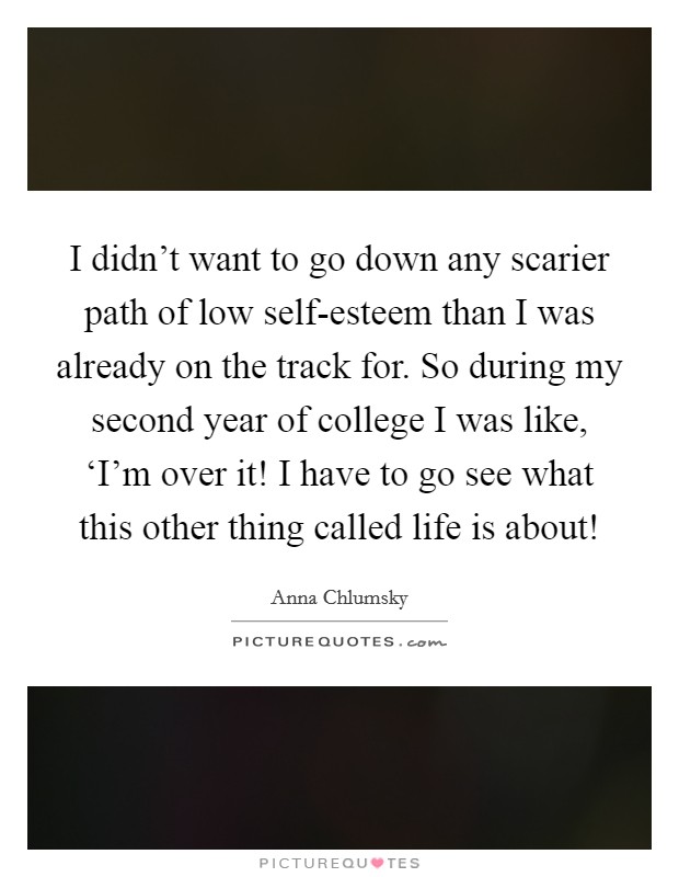 I didn't want to go down any scarier path of low self-esteem than I was already on the track for. So during my second year of college I was like, ‘I'm over it! I have to go see what this other thing called life is about! Picture Quote #1