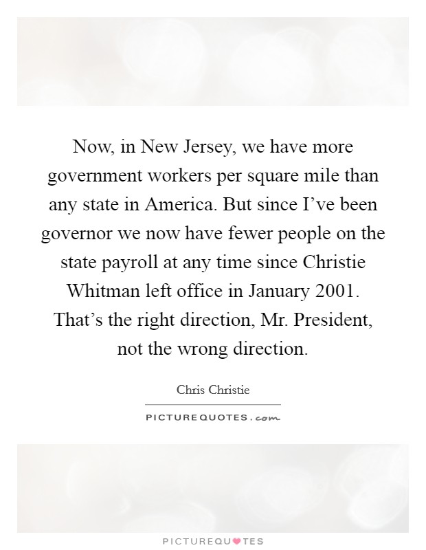 Now, in New Jersey, we have more government workers per square mile than any state in America. But since I’ve been governor we now have fewer people on the state payroll at any time since Christie Whitman left office in January 2001. That’s the right direction, Mr. President, not the wrong direction Picture Quote #1
