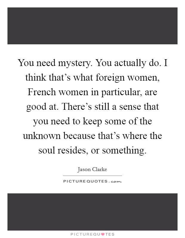 You need mystery. You actually do. I think that’s what foreign women, French women in particular, are good at. There’s still a sense that you need to keep some of the unknown because that’s where the soul resides, or something Picture Quote #1