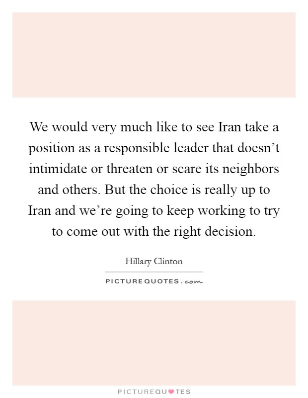 We would very much like to see Iran take a position as a responsible leader that doesn’t intimidate or threaten or scare its neighbors and others. But the choice is really up to Iran and we’re going to keep working to try to come out with the right decision Picture Quote #1
