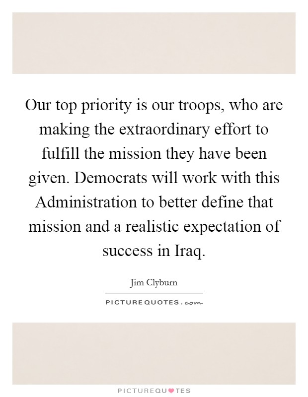 Our top priority is our troops, who are making the extraordinary effort to fulfill the mission they have been given. Democrats will work with this Administration to better define that mission and a realistic expectation of success in Iraq Picture Quote #1