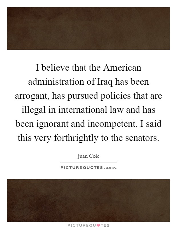 I believe that the American administration of Iraq has been arrogant, has pursued policies that are illegal in international law and has been ignorant and incompetent. I said this very forthrightly to the senators Picture Quote #1
