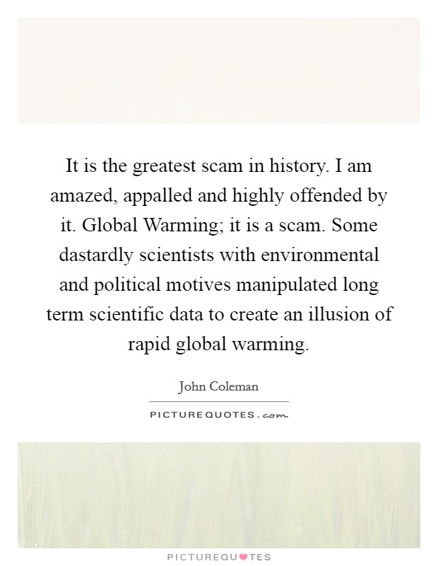 It is the greatest scam in history. I am amazed, appalled and highly offended by it. Global Warming; it is a scam. Some dastardly scientists with environmental and political motives manipulated long term scientific data to create an illusion of rapid global warming Picture Quote #1
