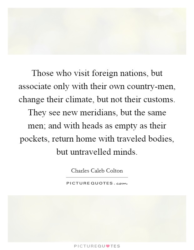 Those who visit foreign nations, but associate only with their own country-men, change their climate, but not their customs. They see new meridians, but the same men; and with heads as empty as their pockets, return home with traveled bodies, but untravelled minds Picture Quote #1