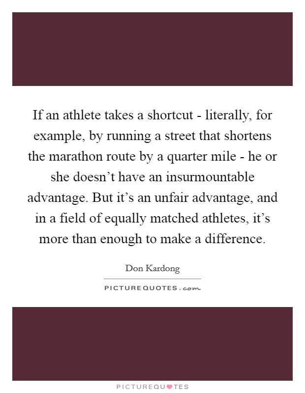 If an athlete takes a shortcut - literally, for example, by running a street that shortens the marathon route by a quarter mile - he or she doesn’t have an insurmountable advantage. But it’s an unfair advantage, and in a field of equally matched athletes, it’s more than enough to make a difference Picture Quote #1