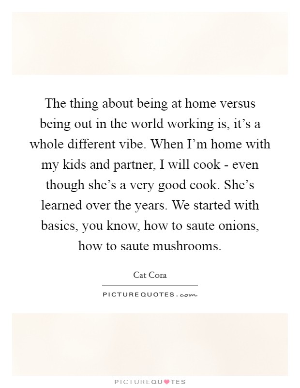 The thing about being at home versus being out in the world working is, it’s a whole different vibe. When I’m home with my kids and partner, I will cook - even though she’s a very good cook. She’s learned over the years. We started with basics, you know, how to saute onions, how to saute mushrooms Picture Quote #1