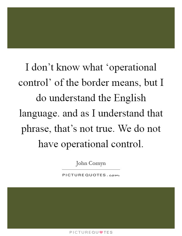 I don’t know what ‘operational control’ of the border means, but I do understand the English language. and as I understand that phrase, that’s not true. We do not have operational control Picture Quote #1