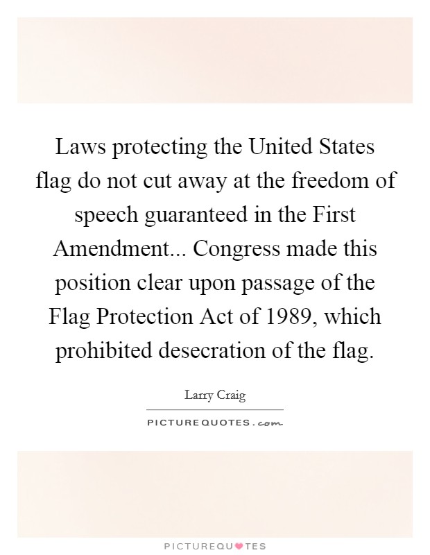 Laws protecting the United States flag do not cut away at the freedom of speech guaranteed in the First Amendment... Congress made this position clear upon passage of the Flag Protection Act of 1989, which prohibited desecration of the flag Picture Quote #1