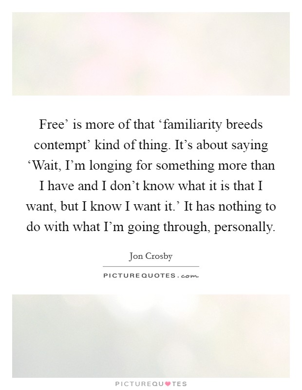 Free’ is more of that ‘familiarity breeds contempt’ kind of thing. It’s about saying ‘Wait, I’m longing for something more than I have and I don’t know what it is that I want, but I know I want it.’ It has nothing to do with what I’m going through, personally Picture Quote #1