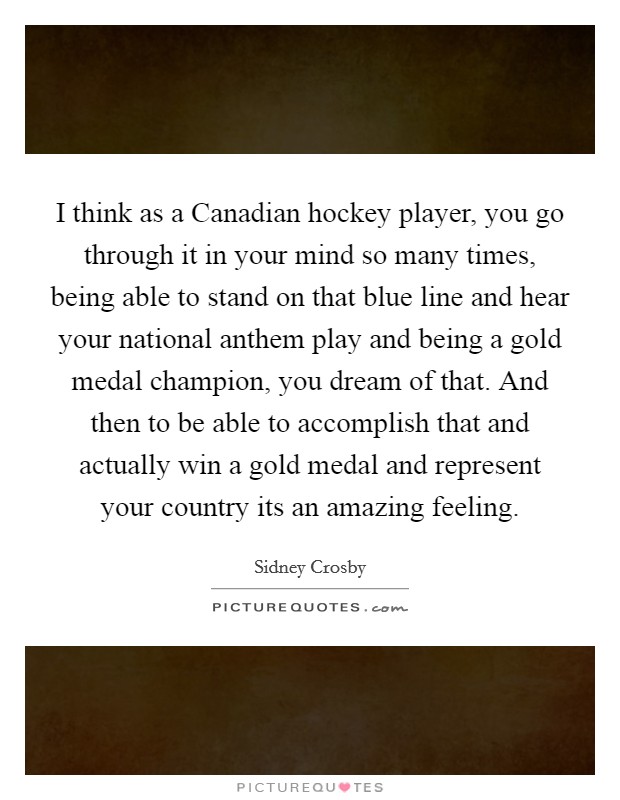 I think as a Canadian hockey player, you go through it in your mind so many times, being able to stand on that blue line and hear your national anthem play and being a gold medal champion, you dream of that. And then to be able to accomplish that and actually win a gold medal and represent your country its an amazing feeling Picture Quote #1