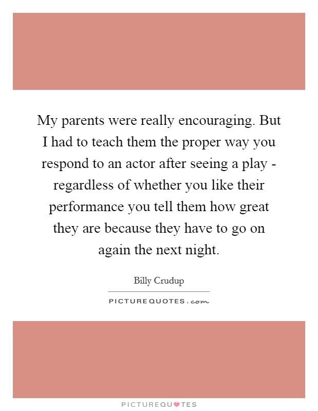 My parents were really encouraging. But I had to teach them the proper way you respond to an actor after seeing a play - regardless of whether you like their performance you tell them how great they are because they have to go on again the next night Picture Quote #1