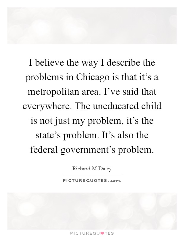 I believe the way I describe the problems in Chicago is that it’s a metropolitan area. I’ve said that everywhere. The uneducated child is not just my problem, it’s the state’s problem. It’s also the federal government’s problem Picture Quote #1