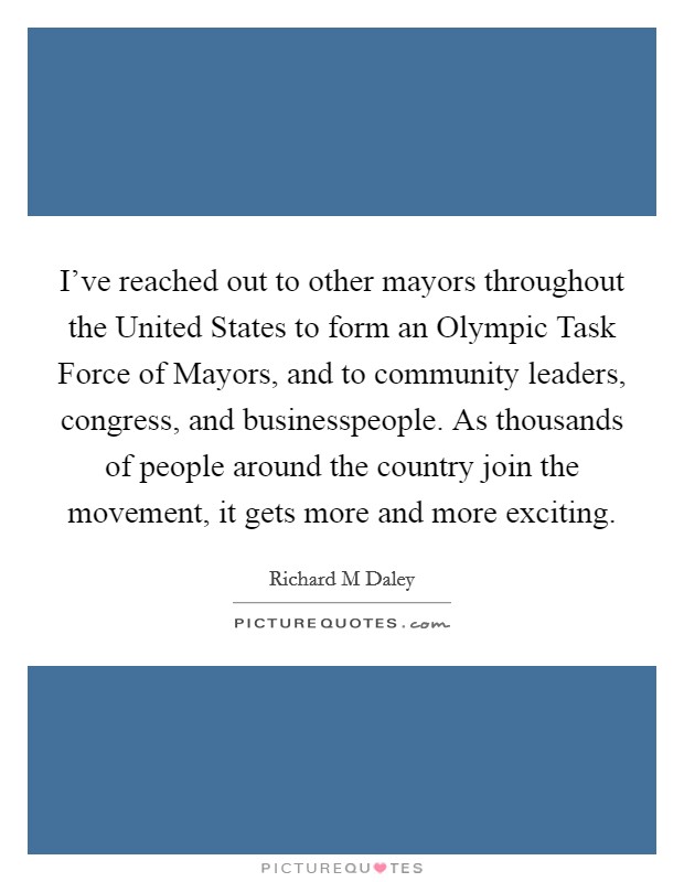 I've reached out to other mayors throughout the United States to form an Olympic Task Force of Mayors, and to community leaders, congress, and businesspeople. As thousands of people around the country join the movement, it gets more and more exciting Picture Quote #1