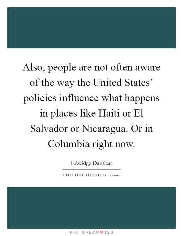 Also, people are not often aware of the way the United States’ policies influence what happens in places like Haiti or El Salvador or Nicaragua. Or in Columbia right now Picture Quote #1