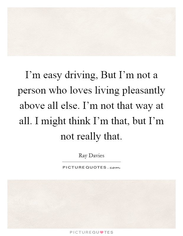 I’m easy driving, But I’m not a person who loves living pleasantly above all else. I’m not that way at all. I might think I’m that, but I’m not really that Picture Quote #1