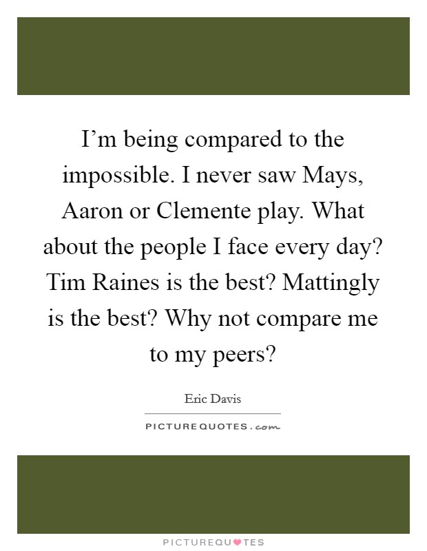 I’m being compared to the impossible. I never saw Mays, Aaron or Clemente play. What about the people I face every day? Tim Raines is the best? Mattingly is the best? Why not compare me to my peers? Picture Quote #1