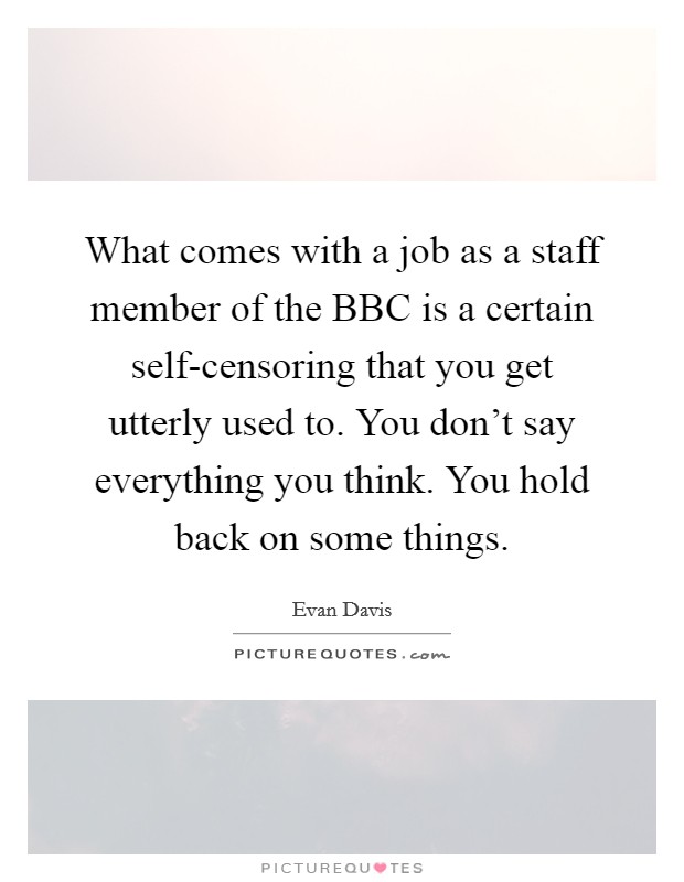What comes with a job as a staff member of the BBC is a certain self-censoring that you get utterly used to. You don't say everything you think. You hold back on some things Picture Quote #1