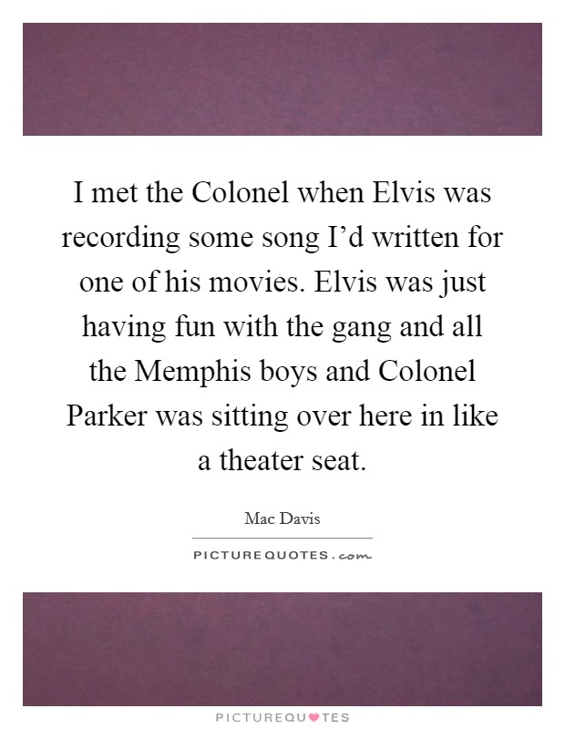 I met the Colonel when Elvis was recording some song I’d written for one of his movies. Elvis was just having fun with the gang and all the Memphis boys and Colonel Parker was sitting over here in like a theater seat Picture Quote #1
