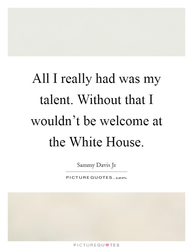All I really had was my talent. Without that I wouldn’t be welcome at the White House Picture Quote #1