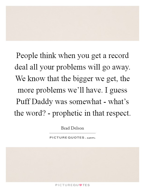 People think when you get a record deal all your problems will go away. We know that the bigger we get, the more problems we'll have. I guess Puff Daddy was somewhat - what's the word? - prophetic in that respect Picture Quote #1