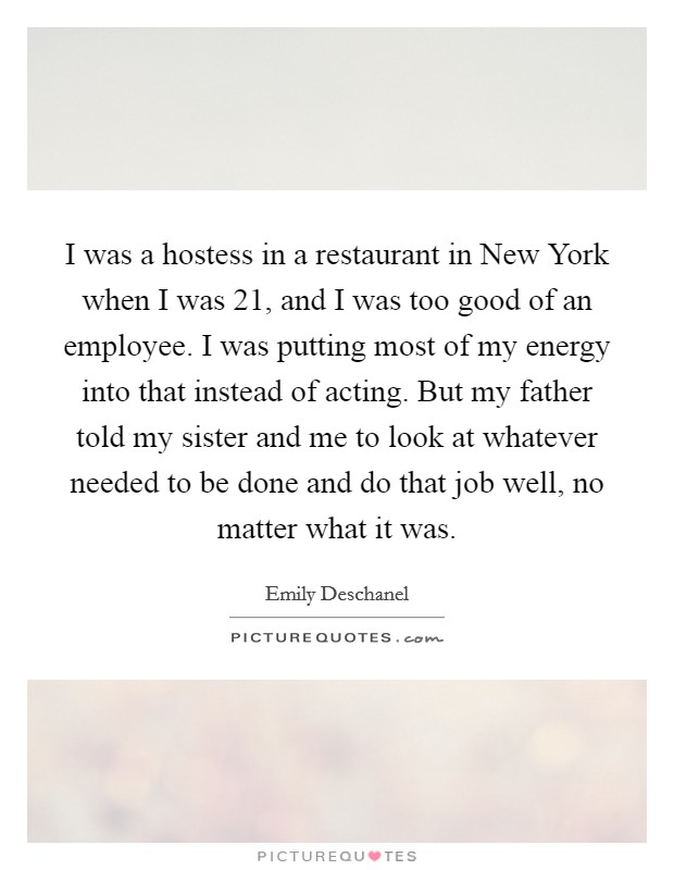 I was a hostess in a restaurant in New York when I was 21, and I was too good of an employee. I was putting most of my energy into that instead of acting. But my father told my sister and me to look at whatever needed to be done and do that job well, no matter what it was Picture Quote #1