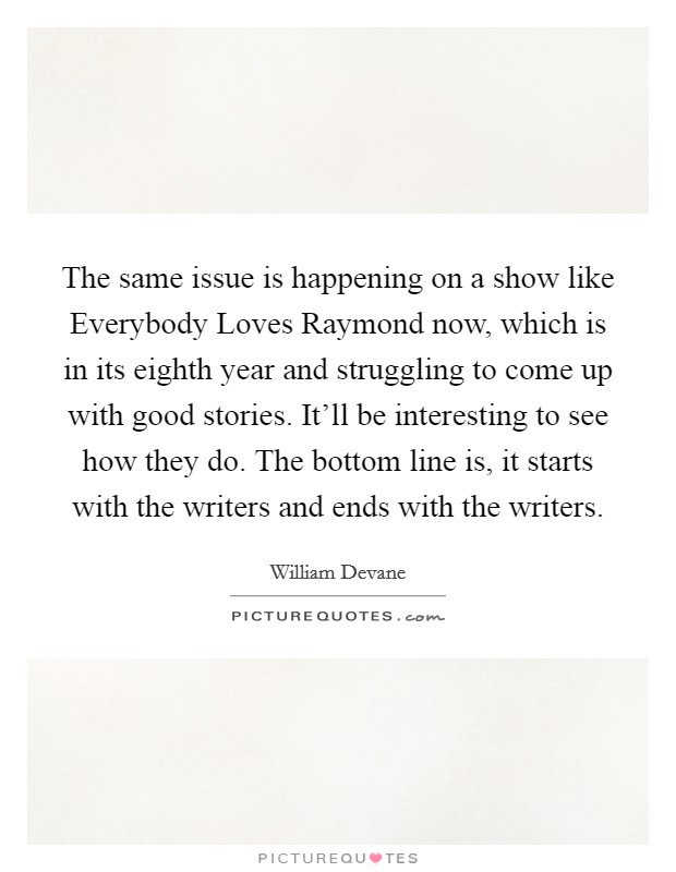 The same issue is happening on a show like Everybody Loves Raymond now, which is in its eighth year and struggling to come up with good stories. It’ll be interesting to see how they do. The bottom line is, it starts with the writers and ends with the writers Picture Quote #1